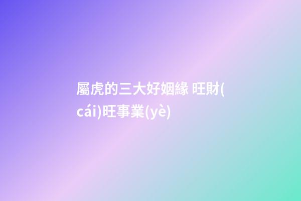 屬虎的三大好姻緣 旺財(cái)旺事業(yè)